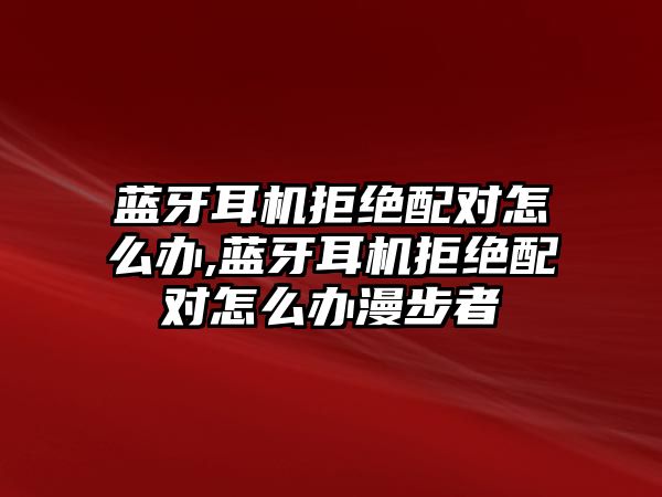 藍(lán)牙耳機拒絕配對怎么辦,藍(lán)牙耳機拒絕配對怎么辦漫步者