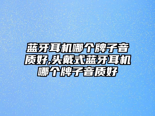 藍(lán)牙耳機哪個牌子音質(zhì)好,頭戴式藍(lán)牙耳機哪個牌子音質(zhì)好