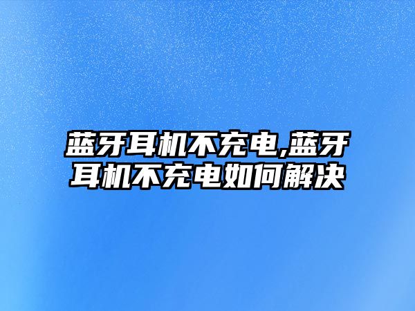 藍牙耳機不充電,藍牙耳機不充電如何解決