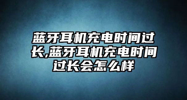 藍(lán)牙耳機(jī)充電時(shí)間過長(zhǎng),藍(lán)牙耳機(jī)充電時(shí)間過長(zhǎng)會(huì)怎么樣