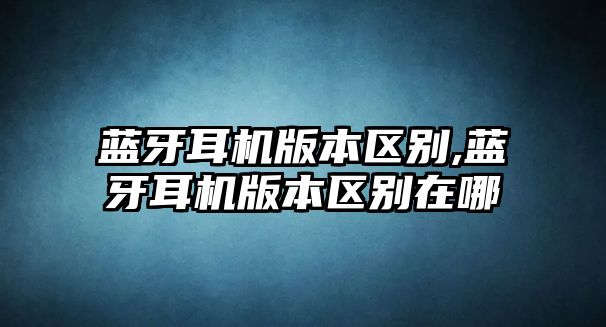 藍牙耳機版本區(qū)別,藍牙耳機版本區(qū)別在哪