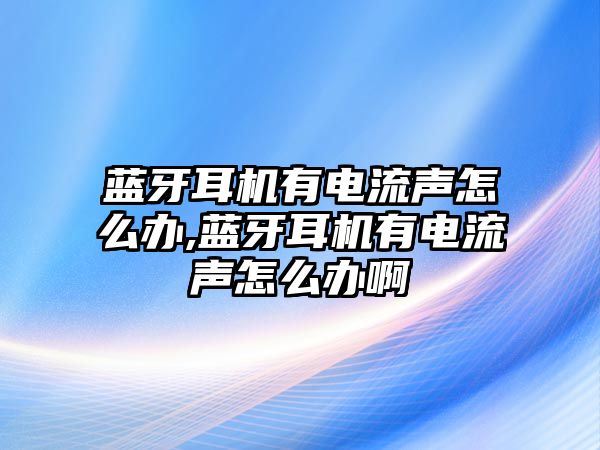 藍牙耳機有電流聲怎么辦,藍牙耳機有電流聲怎么辦啊