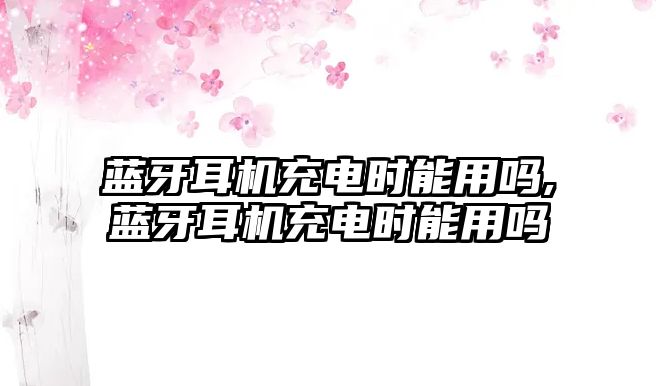 藍(lán)牙耳機充電時能用嗎,藍(lán)牙耳機充電時能用嗎